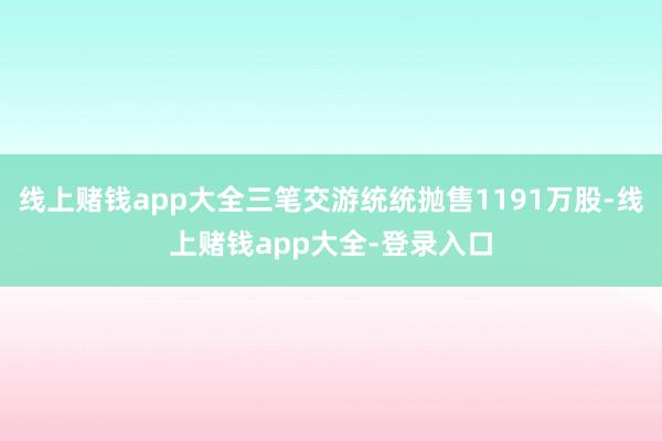 线上赌钱app大全三笔交游统统抛售1191万股-线上赌钱app大全-登录入口