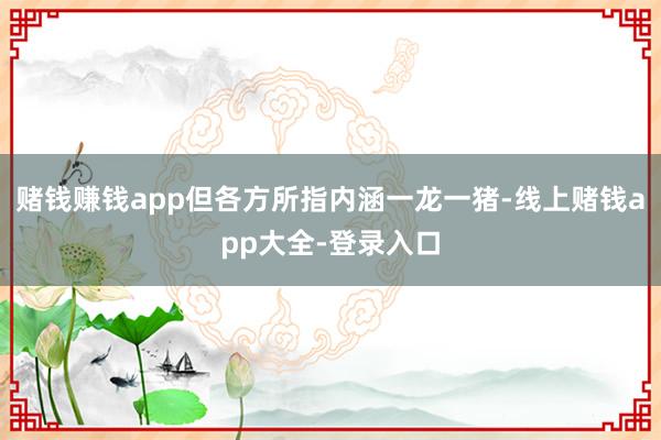 赌钱赚钱app但各方所指内涵一龙一猪-线上赌钱app大全-登录入口