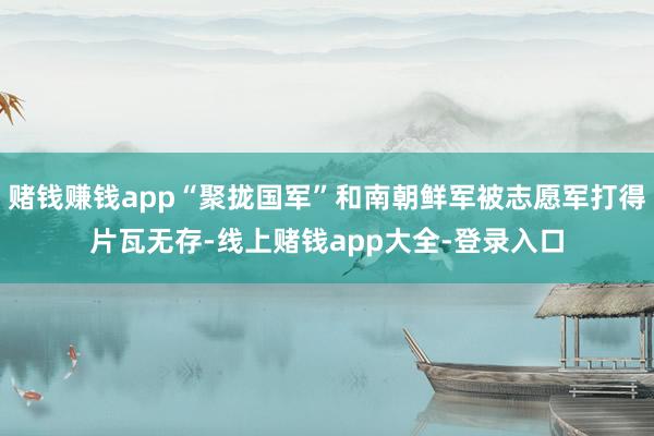 赌钱赚钱app“聚拢国军”和南朝鲜军被志愿军打得片瓦无存-线上赌钱app大全-登录入口