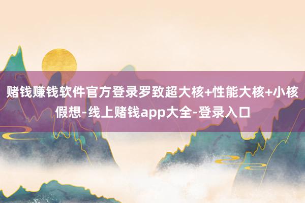 赌钱赚钱软件官方登录罗致超大核+性能大核+小核假想-线上赌钱app大全-登录入口
