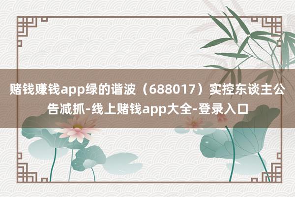 赌钱赚钱app绿的谐波（688017）实控东谈主公告减抓-线上赌钱app大全-登录入口