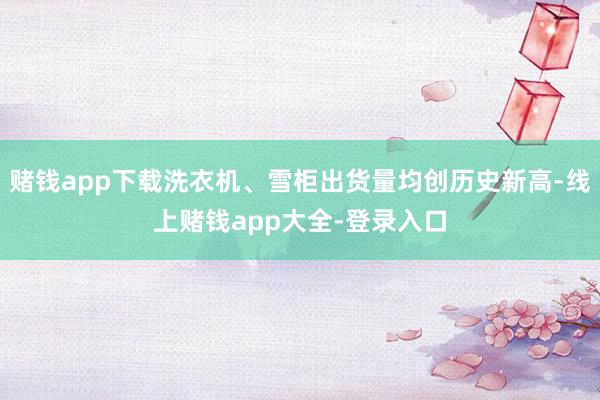 赌钱app下载洗衣机、雪柜出货量均创历史新高-线上赌钱app大全-登录入口