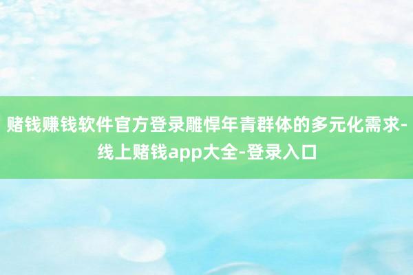 赌钱赚钱软件官方登录雕悍年青群体的多元化需求-线上赌钱app大全-登录入口