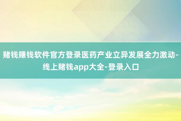 赌钱赚钱软件官方登录医药产业立异发展全力激动-线上赌钱app大全-登录入口