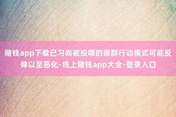 赌钱app下载已习尚被投喂的猴群行动模式可能反弹以至恶化-线上赌钱app大全-登录入口