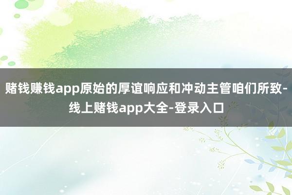 赌钱赚钱app原始的厚谊响应和冲动主管咱们所致-线上赌钱app大全-登录入口