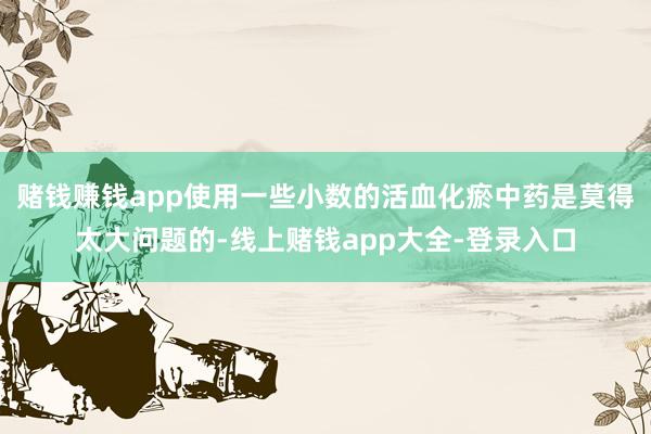赌钱赚钱app使用一些小数的活血化瘀中药是莫得太大问题的-线上赌钱app大全-登录入口
