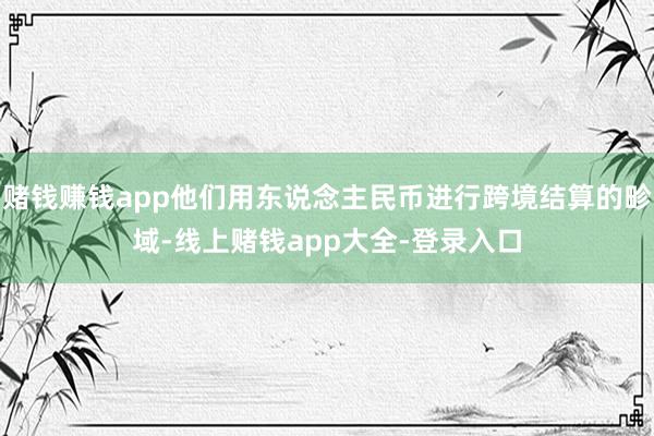 赌钱赚钱app他们用东说念主民币进行跨境结算的畛域-线上赌钱app大全-登录入口