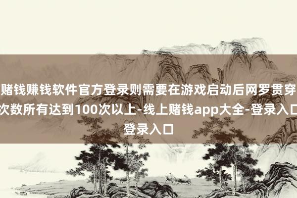赌钱赚钱软件官方登录则需要在游戏启动后网罗贯穿次数所有达到100次以上-线上赌钱app大全-登录入口