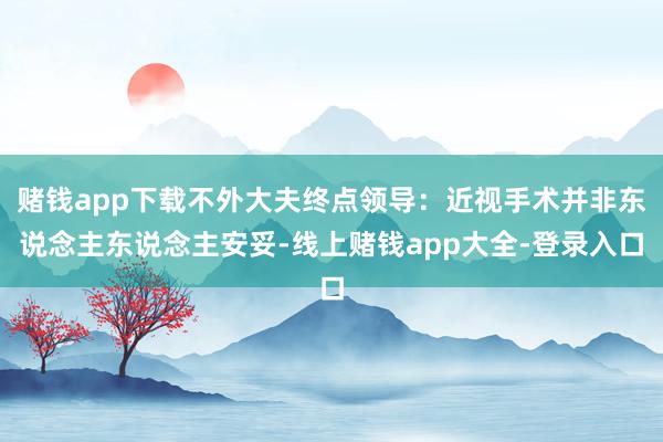 赌钱app下载不外大夫终点领导:近视手术并非东说念主东说念主安妥-线上赌钱app大全-登录入口