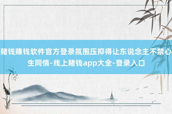 赌钱赚钱软件官方登录氛围压抑得让东说念主不禁心生同情-线上赌钱app大全-登录入口