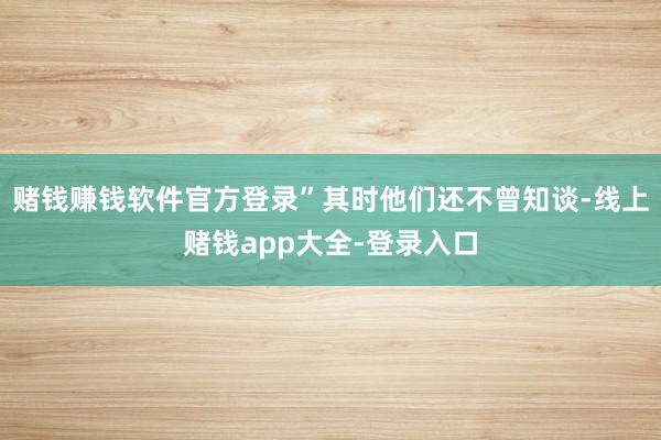 赌钱赚钱软件官方登录”其时他们还不曾知谈-线上赌钱app大全-登录入口