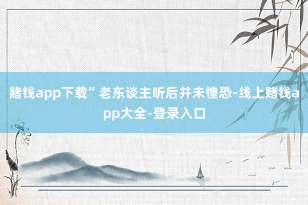赌钱app下载”老东谈主听后并未惶恐-线上赌钱app大全-登录入口