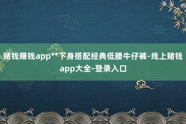 赌钱赚钱app**下身搭配经典低腰牛仔裤-线上赌钱app大全-登录入口