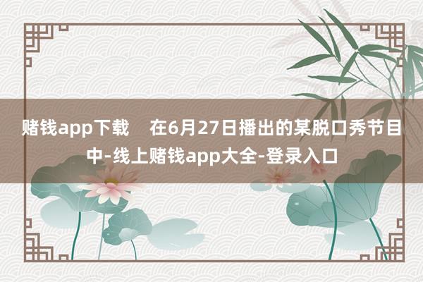 赌钱app下载    在6月27日播出的某脱口秀节目中-线上赌钱app大全-登录入口