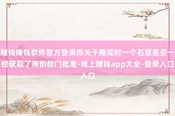 赌钱赚钱软件官方登录而关于雕现时一个石窟是否一经获取了商酌部门批准-线上赌钱app大全-登录入口