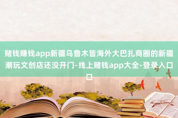 赌钱赚钱app新疆乌鲁木皆海外大巴扎商圈的新疆潮玩文创店还没开门-线上赌钱app大全-登录入口