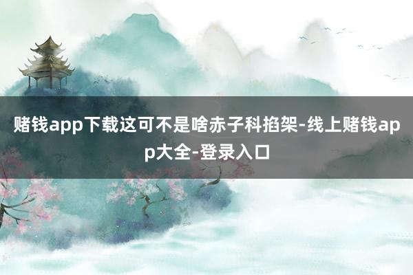 赌钱app下载这可不是啥赤子科掐架-线上赌钱app大全-登录入口