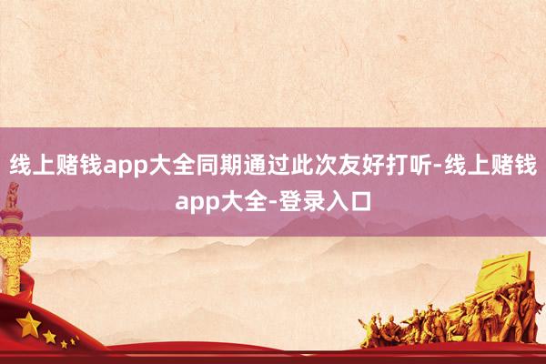 线上赌钱app大全同期通过此次友好打听-线上赌钱app大全-登录入口