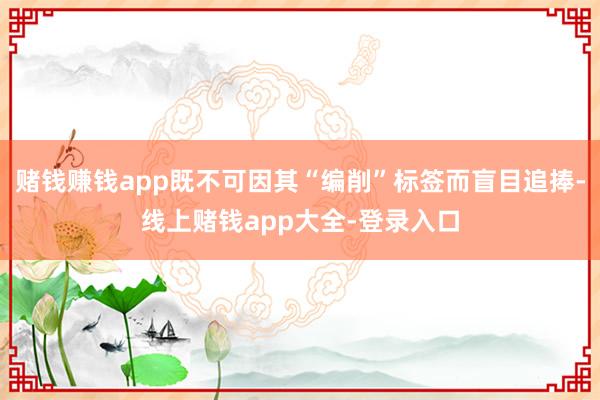 赌钱赚钱app既不可因其“编削”标签而盲目追捧-线上赌钱app大全-登录入口