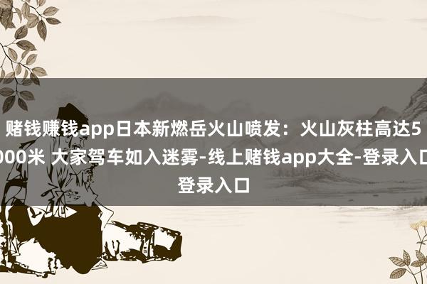 赌钱赚钱app日本新燃岳火山喷发：火山灰柱高达5000米 大家驾车如入迷雾-线上赌钱app大全-登录入口