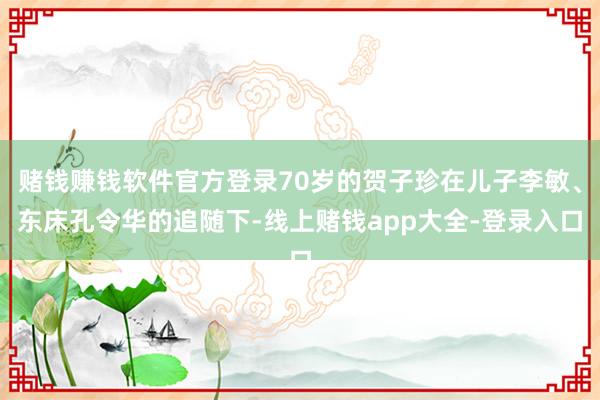 赌钱赚钱软件官方登录70岁的贺子珍在儿子李敏、东床孔令华的追随下-线上赌钱app大全-登录入口