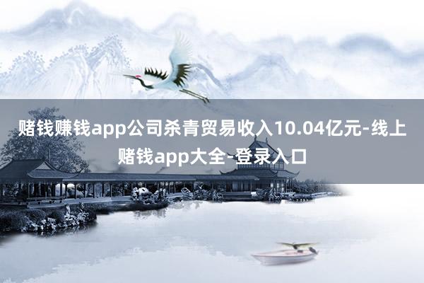 赌钱赚钱app公司杀青贸易收入10.04亿元-线上赌钱app大全-登录入口