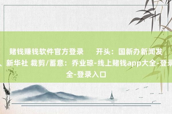 赌钱赚钱软件官方登录 开头:国新办新闻发布会、新华社 裁剪/蓄意:乔业琼-线上赌钱app大全-登录入口