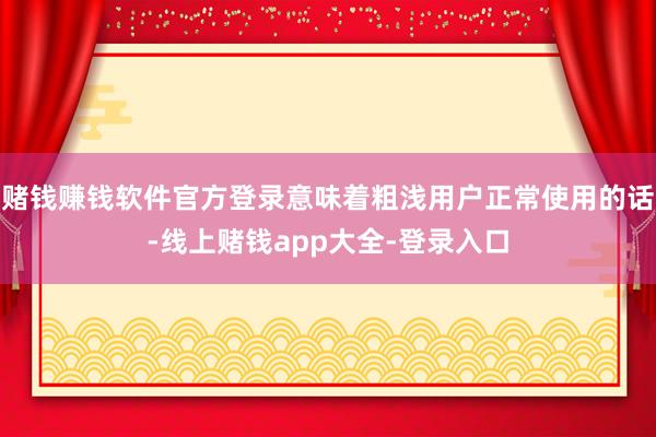 赌钱赚钱软件官方登录意味着粗浅用户正常使用的话-线上赌钱app大全-登录入口