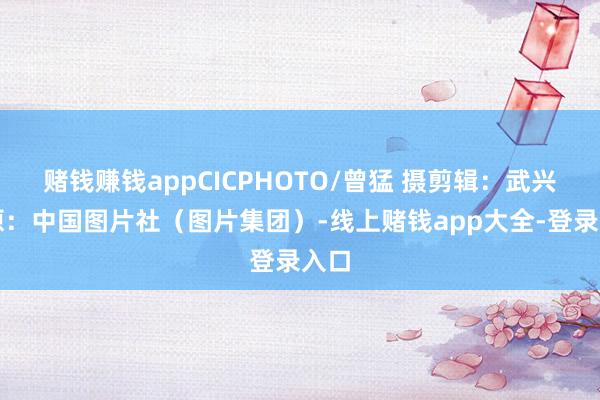 赌钱赚钱appCICPHOTO/曾猛 摄　　剪辑：武兴　　起原：中国图片社（图片集团）-线上赌钱app大全-登录入口