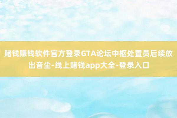 赌钱赚钱软件官方登录GTA论坛中枢处置员后续放出音尘-线上赌钱app大全-登录入口