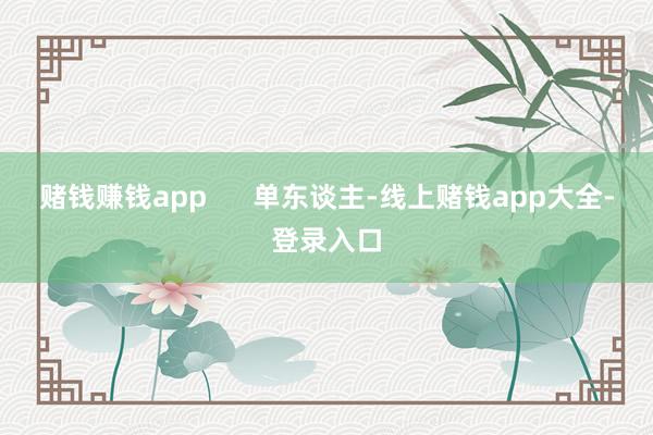 赌钱赚钱app      单东谈主-线上赌钱app大全-登录入口