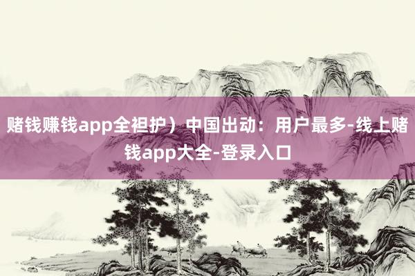 赌钱赚钱app全袒护)中国出动:用户最多-线上赌钱app大全-登录入口