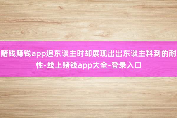 赌钱赚钱app追东谈主时却展现出出东谈主料到的耐性-线上赌钱app大全-登录入口