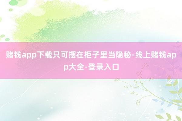 赌钱app下载只可摆在柜子里当隐秘-线上赌钱app大全-登录入口