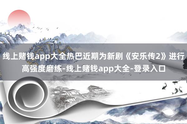 线上赌钱app大全热巴近期为新剧《安乐传2》进行高强度磨练-线上赌钱app大全-登录入口
