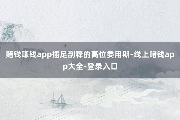 赌钱赚钱app插足剖释的高位委用期-线上赌钱app大全-登录入口