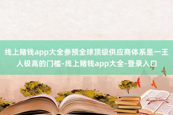 线上赌钱app大全参预全球顶级供应商体系是一王人极高的门槛-线上赌钱app大全-登录入口