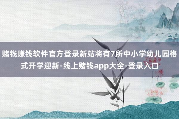 赌钱赚钱软件官方登录新站将有7所中小学幼儿园格式开学迎新-线上赌钱app大全-登录入口