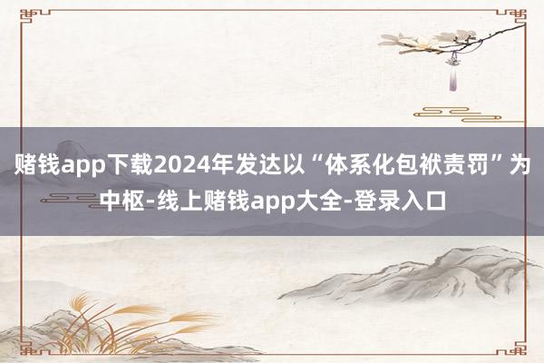 赌钱app下载2024年发达以“体系化包袱责罚”为中枢-线上赌钱app大全-登录入口