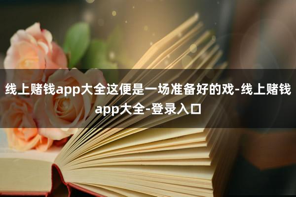 线上赌钱app大全这便是一场准备好的戏-线上赌钱app大全-登录入口