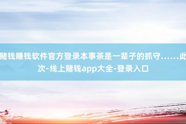 赌钱赚钱软件官方登录本事茶是一辈子的抓守……此次-线上赌钱app大全-登录入口