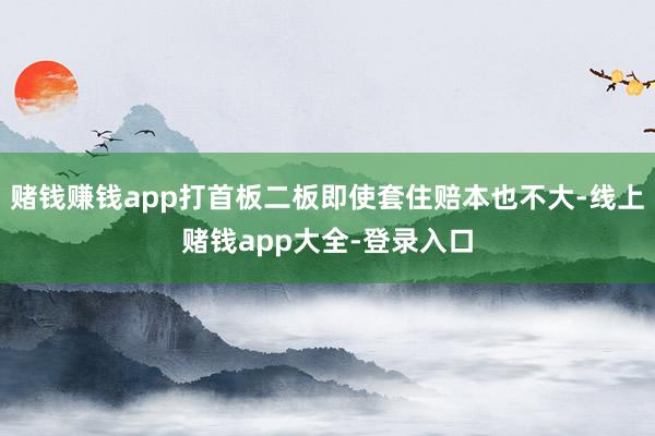 赌钱赚钱app打首板二板即使套住赔本也不大-线上赌钱app大全-登录入口