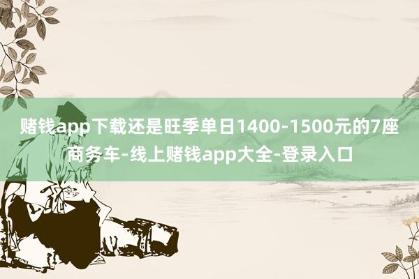 赌钱app下载还是旺季单日1400-1500元的7座商务车-线上赌钱app大全-登录入口