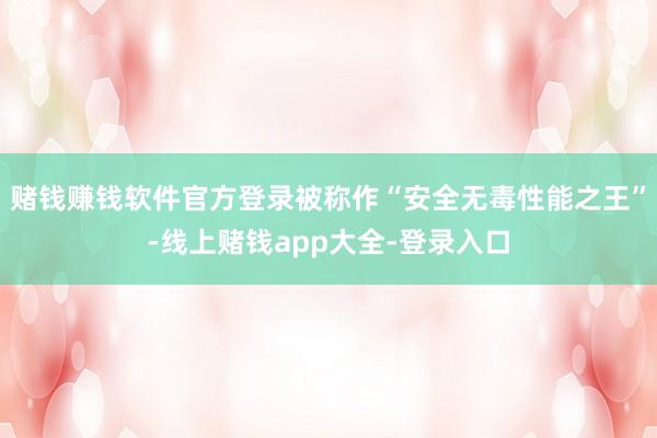 赌钱赚钱软件官方登录被称作“安全无毒性能之王”-线上赌钱app大全-登录入口