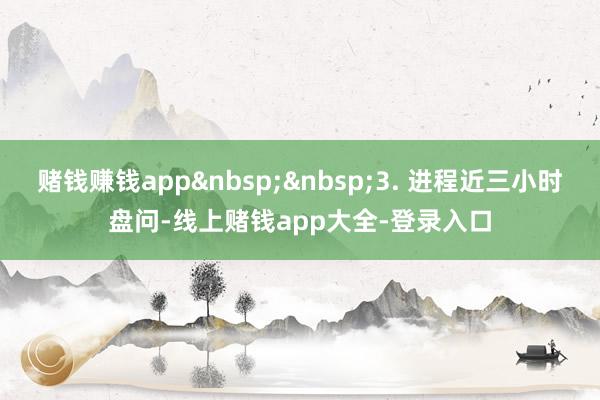 赌钱赚钱app&nbsp;&nbsp;3. 进程近三小时盘问-线上赌钱app大全-登录入口