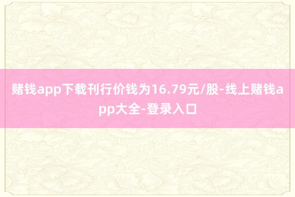 赌钱app下载刊行价钱为16.79元/股-线上赌钱app大全-登录入口