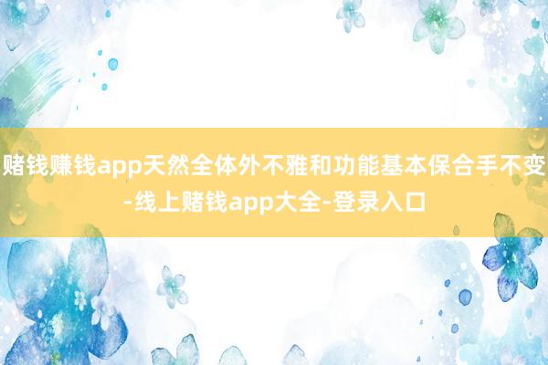 赌钱赚钱app天然全体外不雅和功能基本保合手不变-线上赌钱app大全-登录入口