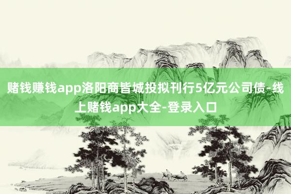 赌钱赚钱app洛阳商皆城投拟刊行5亿元公司债-线上赌钱app大全-登录入口