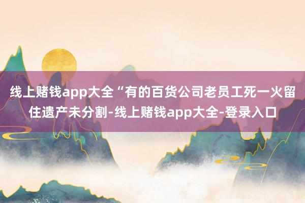 线上赌钱app大全“有的百货公司老员工死一火留住遗产未分割-线上赌钱app大全-登录入口
